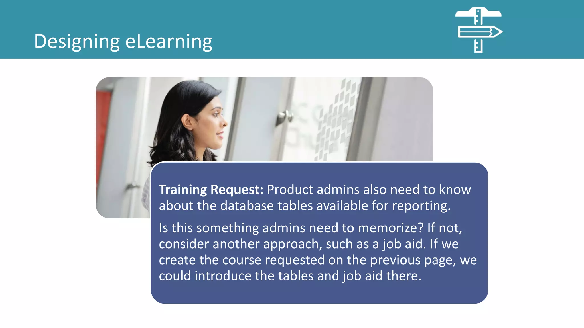 Designing eLearning
Training Request: Product admins also need to know
about the database tables available for reporting.
Is this something admins need to memorize? If not,
consider another approach, such as a job aid. If we
create the course requested on the previous page, we
could introduce the tables and job aid there.
 