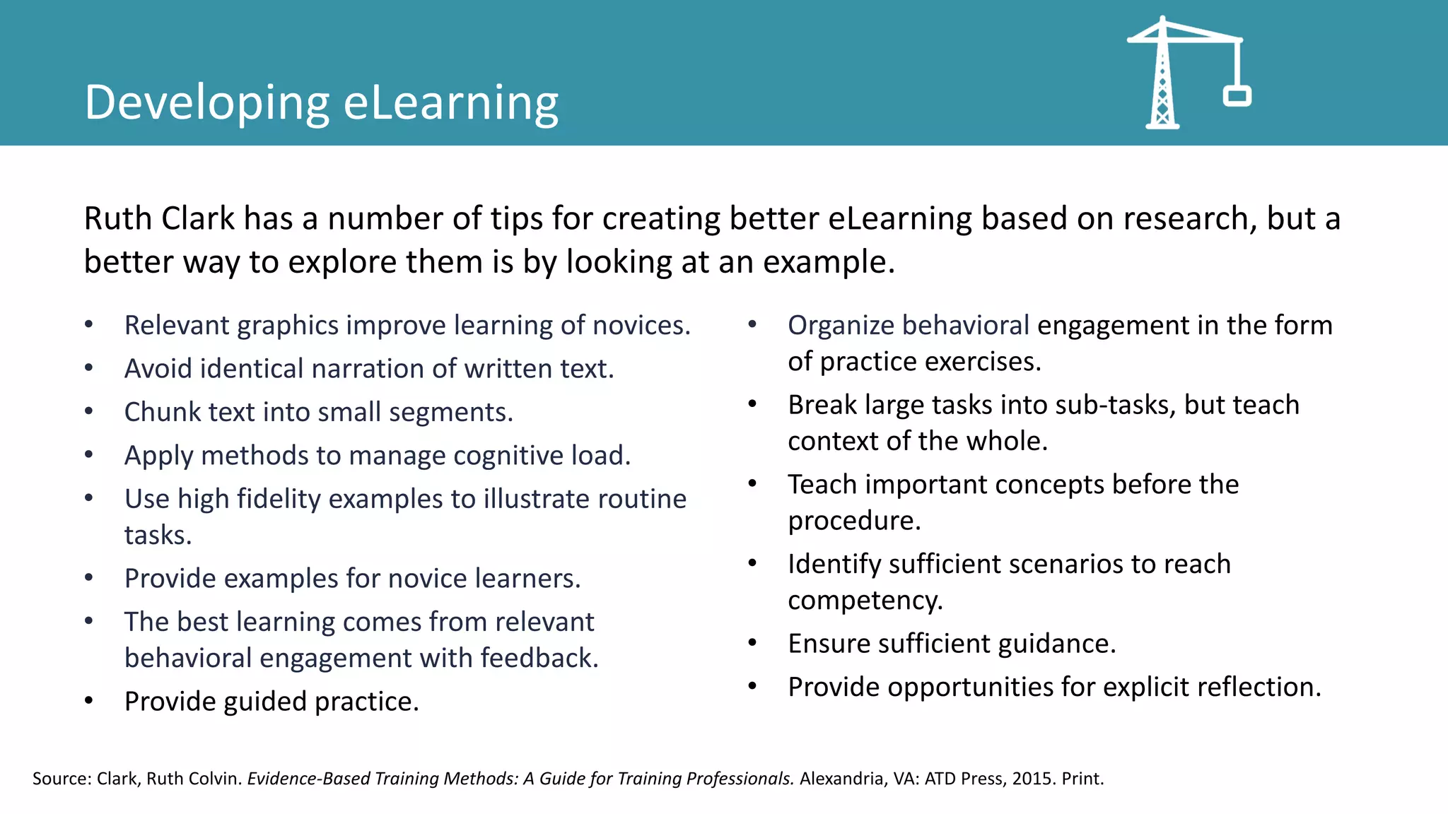 Developing eLearning
• Relevant graphics improve learning of novices.
• Avoid identical narration of written text.
• Chunk text into small segments.
• Apply methods to manage cognitive load.
• Use high fidelity examples to illustrate routine
tasks.
• Provide examples for novice learners.
• The best learning comes from relevant
behavioral engagement with feedback.
• Provide guided practice.
• Organize behavioral engagement in the form
of practice exercises.
• Break large tasks into sub-tasks, but teach
context of the whole.
• Teach important concepts before the
procedure.
• Identify sufficient scenarios to reach
competency.
• Ensure sufficient guidance.
• Provide opportunities for explicit reflection.
Ruth Clark has a number of tips for creating better eLearning based on research, but a
better way to explore them is by looking at an example.
Source: Clark, Ruth Colvin. Evidence-Based Training Methods: A Guide for Training Professionals. Alexandria, VA: ATD Press, 2015. Print.
 