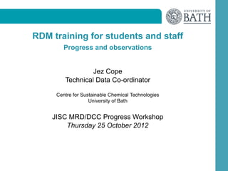 RDM training for students and staff
        Progress and observations


                 Jez Cope
        Technical Data Co-ordinator

     Centre for Sustainable Chemical Technologies
                   University of Bath


    JISC MRD/DCC Progress Workshop
        Thursday 25 October 2012
 