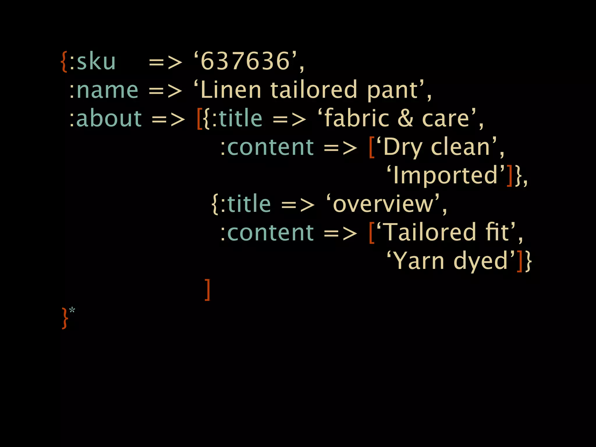 {:sku => ‘637636’,
 :name => ‘Linen tailored pant’,
 :about => [{:title => ‘fabric & care’,
              :content => [‘Dry clean’,
                              ‘Imported’]},
             {:title => ‘overview’,
              :content => [‘Tailored ﬁt’,
                              ‘Yarn dyed’]}
            ]
} *
 