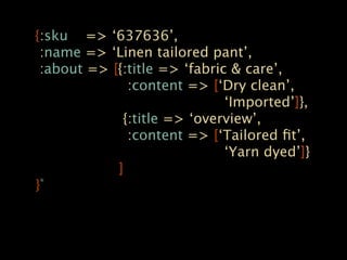 {:sku => ‘637636’,
 :name => ‘Linen tailored pant’,
 :about => [{:title => ‘fabric & care’,
              :content => [‘Dry clean’,
                              ‘Imported’]},
             {:title => ‘overview’,
              :content => [‘Tailored ﬁt’,
                              ‘Yarn dyed’]}
            ]
} *
 