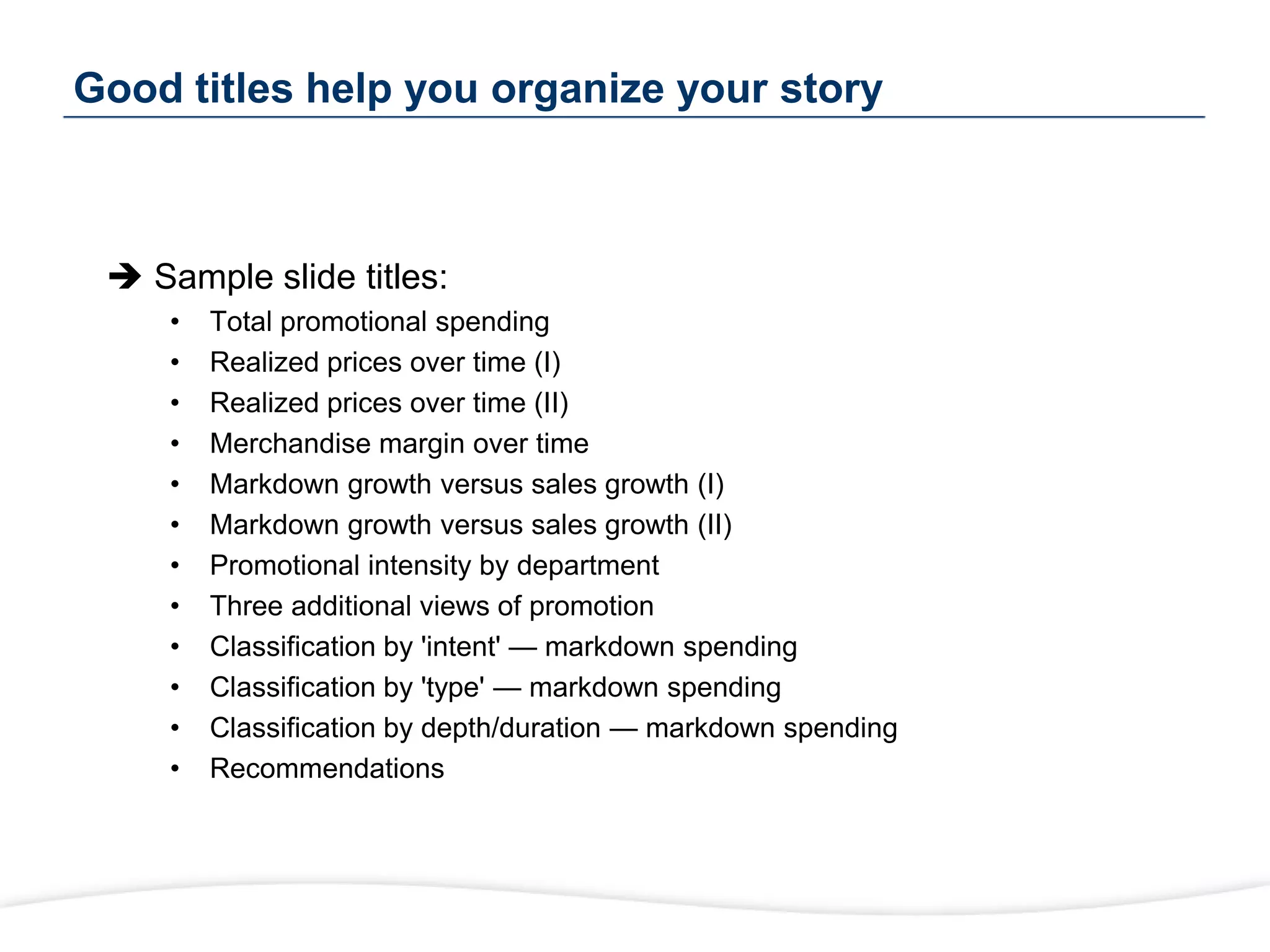 Good titles help you organize your story
 Sample slide titles:
• Total promotional spending
• Realized prices over time (I)
• Realized prices over time (II)
• Merchandise margin over time
• Markdown growth versus sales growth (I)
• Markdown growth versus sales growth (II)
• Promotional intensity by department
• Three additional views of promotion
• Classification by 'intent' — markdown spending
• Classification by 'type' — markdown spending
• Classification by depth/duration — markdown spending
• Recommendations
 