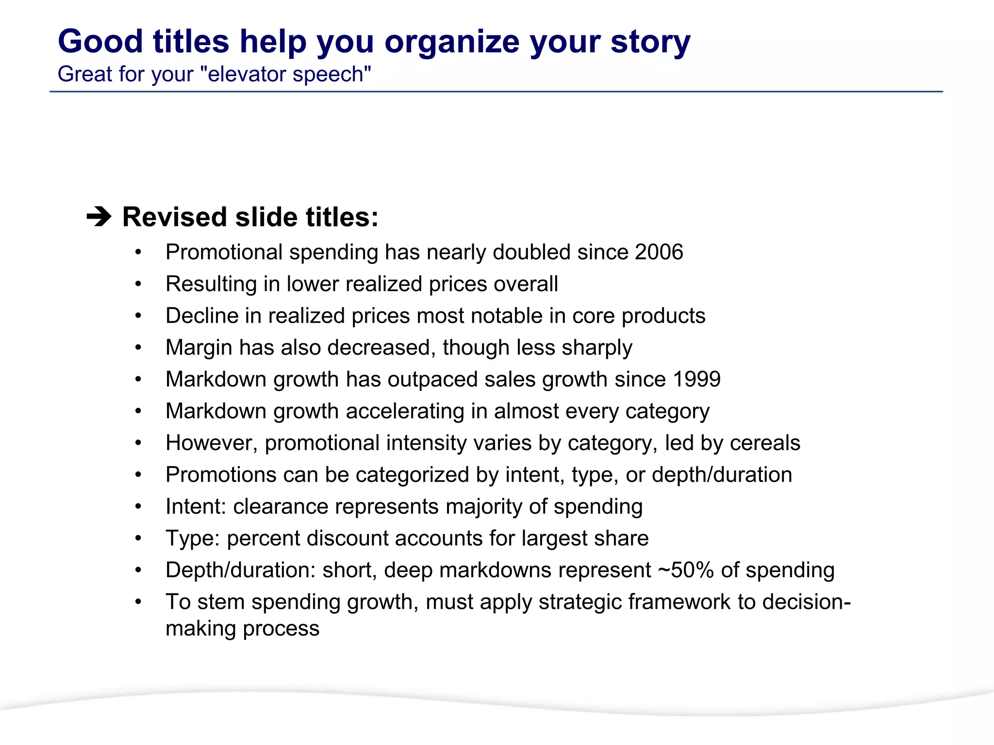 Good titles help you organize your story
Great for your "elevator speech"
 Revised slide titles:
• Promotional spending has nearly doubled since 2006
• Resulting in lower realized prices overall
• Decline in realized prices most notable in core products
• Margin has also decreased, though less sharply
• Markdown growth has outpaced sales growth since 1999
• Markdown growth accelerating in almost every category
• However, promotional intensity varies by category, led by cereals
• Promotions can be categorized by intent, type, or depth/duration
• Intent: clearance represents majority of spending
• Type: percent discount accounts for largest share
• Depth/duration: short, deep markdowns represent ~50% of spending
• To stem spending growth, must apply strategic framework to decision-
making process
 