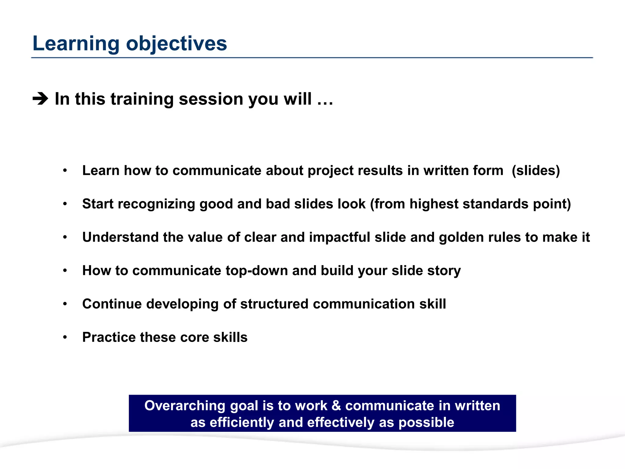 Learning objectives
 In this training session you will …
• Learn how to communicate about project results in written form (slides)
• Start recognizing good and bad slides look (from highest standards point)
• Understand the value of clear and impactful slide and golden rules to make it
• How to communicate top-down and build your slide story
• Continue developing of structured communication skill
• Practice these core skills
Overarching goal is to work & communicate in written
as efficiently and effectively as possible
 