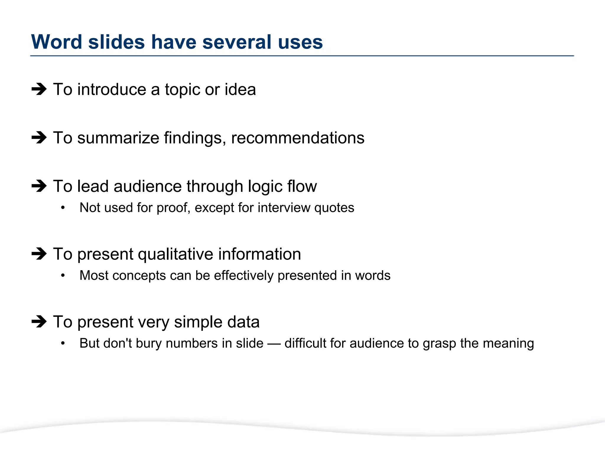 Word slides have several uses
 To introduce a topic or idea
 To summarize findings, recommendations
 To lead audience through logic flow
• Not used for proof, except for interview quotes
 To present qualitative information
• Most concepts can be effectively presented in words
 To present very simple data
• But don't bury numbers in slide — difficult for audience to grasp the meaning
 