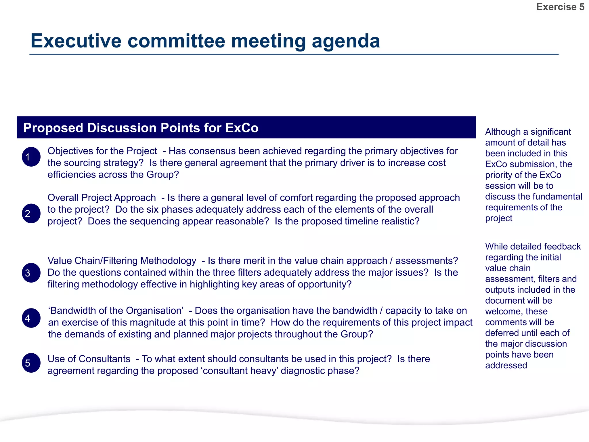 While detailed feedback
regarding the initial
value chain
assessment, filters and
outputs included in the
document will be
welcome, these
comments will be
deferred until each of
the major discussion
points have been
addressed
Although a significant
amount of detail has
been included in this
ExCo submission, the
priority of the ExCo
session will be to
discuss the fundamental
requirements of the
project
Proposed Discussion Points for ExCo
Objectives for the Project - Has consensus been achieved regarding the primary objectives for
the sourcing strategy? Is there general agreement that the primary driver is to increase cost
efficiencies across the Group?
Overall Project Approach - Is there a general level of comfort regarding the proposed approach
to the project? Do the six phases adequately address each of the elements of the overall
project? Does the sequencing appear reasonable? Is the proposed timeline realistic?
Value Chain/Filtering Methodology - Is there merit in the value chain approach / assessments?
Do the questions contained within the three filters adequately address the major issues? Is the
filtering methodology effective in highlighting key areas of opportunity?
‘Bandwidth of the Organisation’ - Does the organisation have the bandwidth / capacity to take on
an exercise of this magnitude at this point in time? How do the requirements of this project impact
the demands of existing and planned major projects throughout the Group?
Use of Consultants - To what extent should consultants be used in this project? Is there
agreement regarding the proposed ‘consultant heavy’ diagnostic phase?
Executive committee meeting agenda
1
2
3
4
5
Exercise 5
 