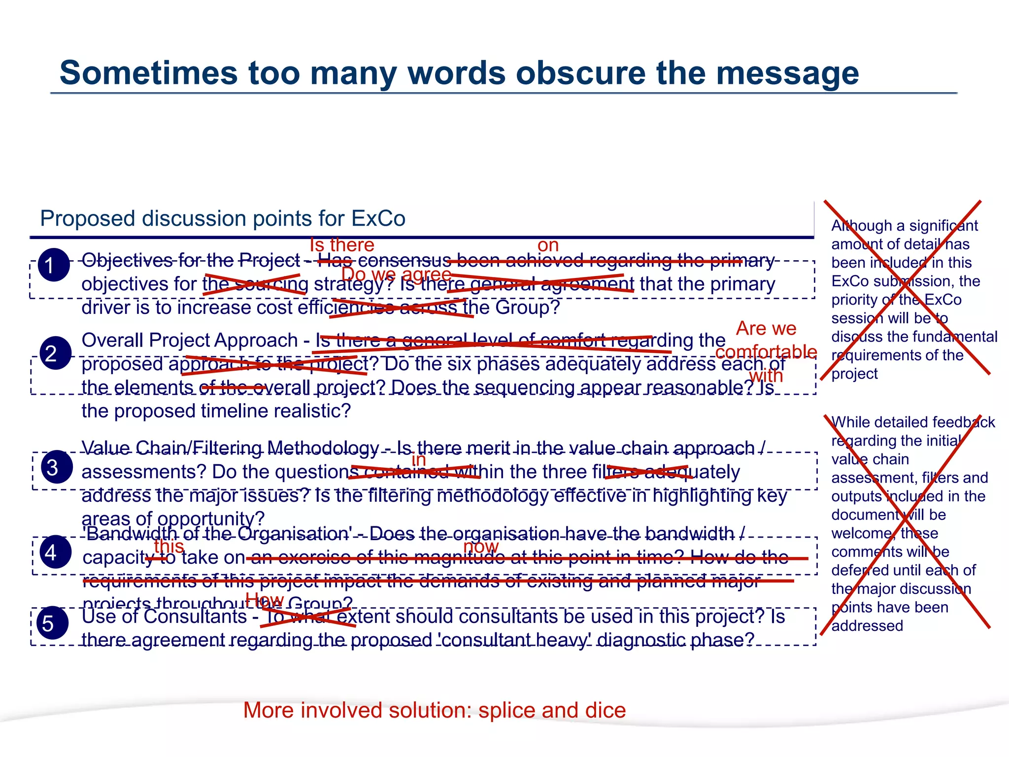Proposed discussion points for ExCo
Objectives for the Project - Has consensus been achieved regarding the primary
objectives for the sourcing strategy? Is there general agreement that the primary
driver is to increase cost efficiencies across the Group?
Overall Project Approach - Is there a general level of comfort regarding the
proposed approach to the project? Do the six phases adequately address each of
the elements of the overall project? Does the sequencing appear reasonable? Is
the proposed timeline realistic?
Value Chain/Filtering Methodology - Is there merit in the value chain approach /
assessments? Do the questions contained within the three filters adequately
address the major issues? Is the filtering methodology effective in highlighting key
areas of opportunity?
'Bandwidth of the Organisation' - Does the organisation have the bandwidth /
capacity to take on an exercise of this magnitude at this point in time? How do the
requirements of this project impact the demands of existing and planned major
projects throughout the Group?
Use of Consultants - To what extent should consultants be used in this project? Is
there agreement regarding the proposed 'consultant heavy' diagnostic phase?
Although a significant
amount of detail has
been included in this
ExCo submission, the
priority of the ExCo
session will be to
discuss the fundamental
requirements of the
project
While detailed feedback
regarding the initial
value chain
assessment, filters and
outputs included in the
document will be
welcome, these
comments will be
deferred until each of
the major discussion
points have been
addressed
Sometimes too many words obscure the message
Is there on
Are we
comfortable
with
in
now
How
this
Do we agree
More involved solution: splice and dice
1
2
3
4
5
 