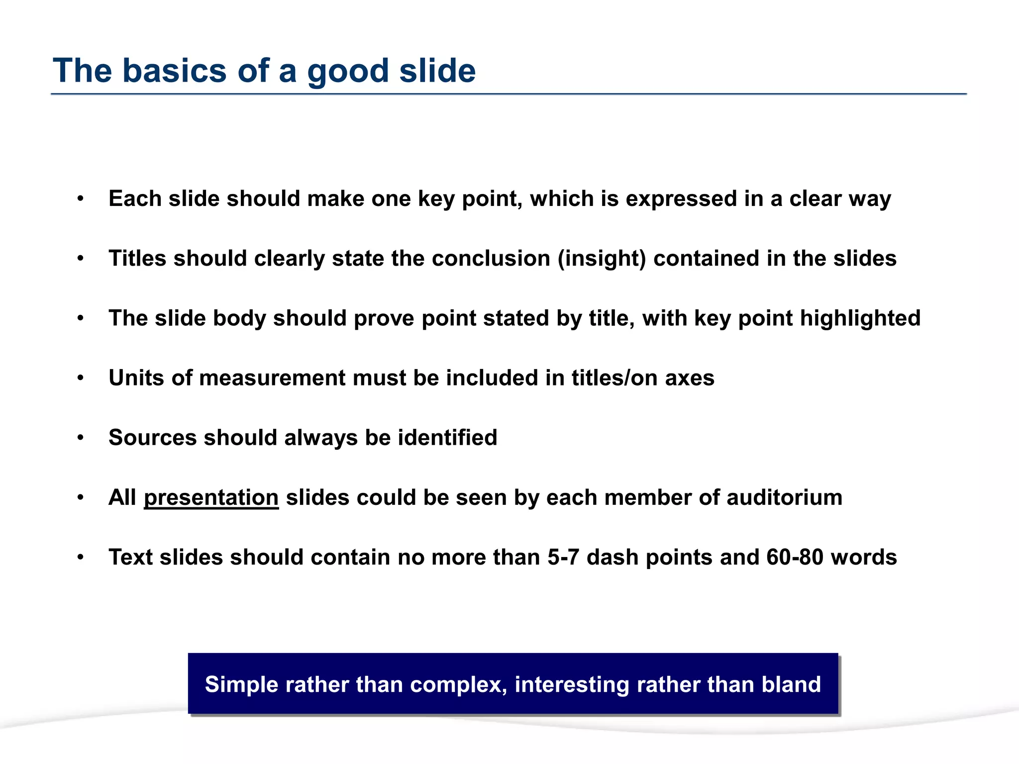 The basics of a good slide
Slide Format Rules
• Each slide should make one key point, which is expressed in a clear way
• Titles should clearly state the conclusion (insight) contained in the slides
• The slide body should prove point stated by title, with key point highlighted
• Units of measurement must be included in titles/on axes
• Sources should always be identified
• All presentation slides could be seen by each member of auditorium
• Text slides should contain no more than 5-7 dash points and 60-80 words
Simple rather than complex, interesting rather than bland
 
