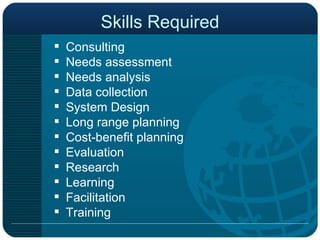 Skills Required Consulting Needs assessment Needs analysis Data collection System Design Long range planning Cost-benefit planning Evaluation Research Learning Facilitation  Training 