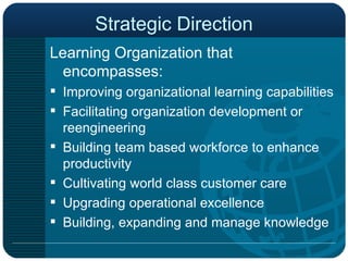 Strategic Direction Learning Organization that encompasses: Improving organizational learning capabilities Facilitating organization development or reengineering Building team based workforce to enhance productivity Cultivating world class customer care  Upgrading operational excellence  Building, expanding and manage knowledge 