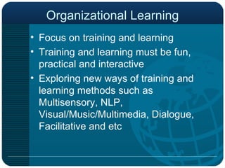 Organizational Learning Focus on training and learning  Training and learning must be fun, practical and interactive Exploring new ways of training and learning methods such as Multisensory, NLP, Visual/Music/Multimedia, Dialogue, Facilitative and etc 