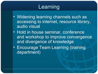 Learning Widening learning channels such as accessing to internet, resource library, audio visual Hold in house seminar, conference and workshop to improve convergence and divergence of knowledge Encourage Team Learning (training department) 