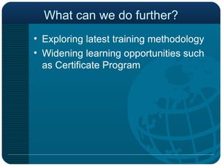 What can we do further? Exploring latest training methodology Widening learning opportunities such as Certificate Program  