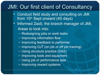 JMI: Our first client of Consultancy Conduct field study and consulting on JMI from 15 th  Sept onward (45 days) Informed Zaidi, the branch manager of JMI. Areas to look into: Redesigning jobs or work tasks Improving information flow Improving feedback to performer Improving OJT (on job or off job training) Using structure practice (OA2) Improving tools and equipment Using job or performance aids Improving reward systems 