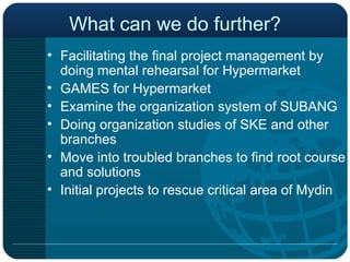 What can we do further? Facilitating the final project management by doing mental rehearsal for Hypermarket GAMES for Hypermarket Examine the organization system of SUBANG Doing organization studies of SKE and other branches Move into troubled branches to find root course and solutions Initial projects to rescue critical area of Mydin 