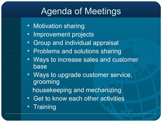 Agenda of Meetings Motivation sharing  Improvement projects Group and individual appraisal Problems and solutions sharing Ways to increase sales and customer base Ways to upgrade customer service, grooming housekeeping and mechanizing Get to know each other activities Training 