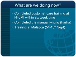 What are we doing now? Completed customer care training at H=JMI within six week time Completed the manual writing (Farha) Training at Malacca (5 th -13 th  Sept) 