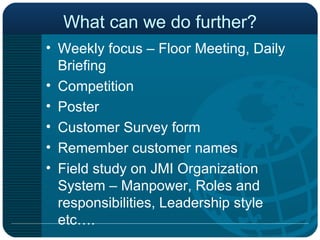 What can we do further? Weekly focus – Floor Meeting, Daily Briefing Competition Poster Customer Survey form Remember customer names Field study on JMI Organization System – Manpower, Roles and responsibilities, Leadership style etc…. 
