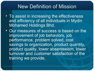 New Definition of Mission To assist in increasing the effectiveness and efficiency of all individuals in Mydin Mohamed Holdings Bhd. Our measures of success is based on the improvement of job behaviors, job performance, problem solved, cost savings to organization, product quantity, product quality, lower absenteeism, lower turnover and customer satisfaction of the training we provide, 