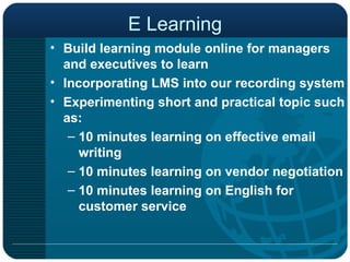 E Learning Build learning module online for managers and executives to learn Incorporating LMS into our recording system Experimenting short and practical topic such as: 10 minutes learning on effective email writing 10 minutes learning on vendor negotiation 10 minutes learning on English for customer service  