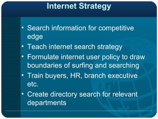 Internet Strategy Search information for competitive edge Teach internet search strategy Formulate internet user policy to draw boundaries of surfing and searching Train buyers, HR, branch executive etc. Create directory search for relevant departments 