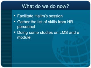 What do we do now? Facilitate Halim’s session Gather the list of skills from HR personnel Doing some studies on LMS and e module 