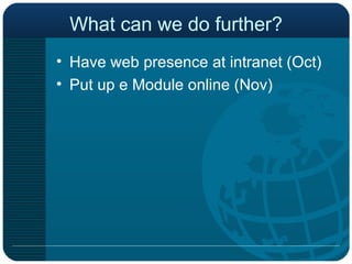 What can we do further? Have web presence at intranet (Oct) Put up e Module online (Nov) 