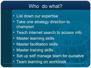 Who  do what? List down our expertise Take one strategy direction to champion Teach internet search to access info Master learning skills Master facilitation skills Master training skills Set up self manage team for ourselve Team learning on workbook 