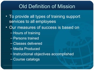 Old Definition of Mission To provide all types of training support services to all employees  Our measures of success is based on  Hours of training Persons trained Classes delivered Media Produced Instructional objectives accomplished Course catalogs 