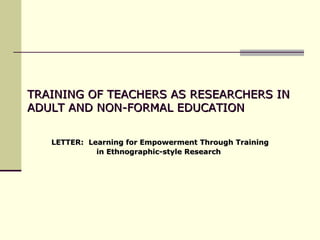 TRAINING OF TEACHERS AS RESEARCHERS IN ADULT AND NON-FORMAL EDUCATION  LETTER:  Learning for Empowerment Through Training in Ethnographic-style Research   