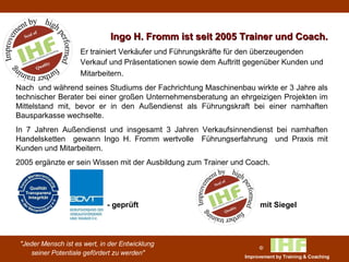 Ingo H. Fromm ist seit 2005 Trainer und Coach. Er trainiert Verkäufer und Führungskräfte für den überzeugenden  Verkauf und Präsentationen sowie dem Auftritt gegenüber Kunden und  Mitarbeitern.  Nach  und während seines Studiums der Fachrichtung Maschinenbau wirkte er 3 Jahre als technischer Berater bei einer großen Unternehmensberatung an ehrgeizigen Projekten im Mittelstand mit, bevor er in den Außendienst als Führungskraft bei einer namhaften Bausparkasse wechselte.  In 7 Jahren Außendienst und insgesamt 3 Jahren Verkaufsinnendienst bei namhaften Handelsketten  gewann Ingo H. Fromm wertvolle  Führungserfahrung  und Praxis mit Kunden und Mitarbeitern. 2005 ergänzte er sein Wissen mit der Ausbildung zum Trainer und Coach.     - geprüft mit Siegel 