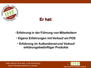 Er hat: Erfahrung in der Führung von Mitarbeitern Eigene Erfahrungen mit Verkauf am POS Erfahrung im Außendienst und Verkauf erklärungsbedürftiger Produkte 