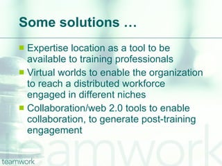 Some solutions … Expertise location as a tool to be available to training professionals Virtual worlds to enable the organization to reach a distributed workforce engaged in different niches Collaboration/web 2.0 tools to enable collaboration, to generate post-training engagement 