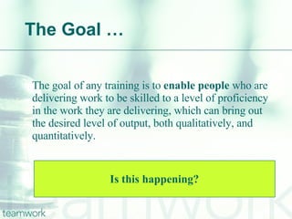 The Goal … The goal of any training is to  enable people  who are delivering work to be skilled to a level of proficiency in the work they are delivering, which can bring out the desired level of output, both qualitatively, and quantitatively. Is this happening? 