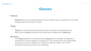T R A I N I N G
Glossary
Products
- Products are virtual representations of your product types. A product has as many
things as devices you have in stock.
Things
- Things are the virtual representations of your Internet-connected devices.
- We can see a thing connected to the Internet as a collection of resources.
-
Resources
- The thing publishes or consumes these resources. For example, a thing with a
temperature sensor publishes "temperature" and a thing that is an on/off switch
consumes a resource called "turn" which can take the values "on" or "off".
- And each resource can be seen as a timeline.
 