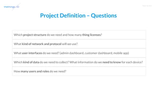 T R A I N I N G
Project Definition – Questions
Which project structure do we need and how many thing licenses?
What kind of network and protocol will we use?
What user interfaces do we need? (admin dashboard, customer dashboard, mobile app)
Which kind of data do we need to collect? What information do we need to know for each device?
How many users and roles do we need?
 
