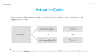 T R A I N I N G
Activation Codes
An activation code is a unique code that will enable your devices to be activated via the
registration API call.
Product 1
Activation Code 1
Activation Code N
Thing 1
Thing N
* Activation codes are flexible on production: random numbers, single codes, MAC address or hashed IDs provided by the customer.
 