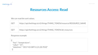 T R A I N I N G
Resources Access: Read
We can read the sent values.
https://api.thethings.io/v2/things/THING_TOKEN/resource/RESOURCE_NAME
[{
"key": "temperature",
"value": "21",
"datetime": "2017-03-08T11:21:20.703Z"
}]
GET
Response example:
https://api.thethings.io/v2/things/THING_TOKEN/all_resourcesGET
 