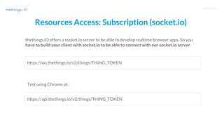 T R A I N I N G
Resources Access: Subscription (socket.io)
thethings.iO offers a socket.io server to be able to develop realtime browser apps. So you
have to build your client with socket.io to be able to connect with our socket.io server.
https://ws.thethings.io/v2/things/THING_TOKEN
https://api.thethings.io/v2/things/THING_TOKEN
Test using Chrome at:
 