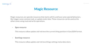 T R A I N I N G
Magic Resource
Magic resources are specials resources that starts with $, and have some special behaviors,
like trigger some common task, or update static data. These resources can be used as the
others ones using read and write operations.
- $geo resource
This resource allow update and retrieve the current thing position in GeoJSON format.
- $settings resource
This resource allow update and retrieve things settings meta-data store.
 