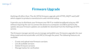T R A I N I N G
Firmware Upgrade
thethings.iO offers Over-The-Air (OTA) firmware upgrade with HTTPS, MQTT and CoAP
which support to products manufacturers with minimal coding.
It permits you to distribute your firmware over Wi-Fi or mobile broadband using our API
without requiring the user to connect the device to a computer via USB to perform the
update, because firmware updates are available for download from the thethings.iO OTA
service.
The firmware manager permits you to manage and publish your firmwares upgrades for your
thing model and microcontroller unit (MCU) through the panel. The following features are
available:
- Create and upload new firmware versions
- List all available versions
- Delete firmware versions
- Manage hashes for verification
 