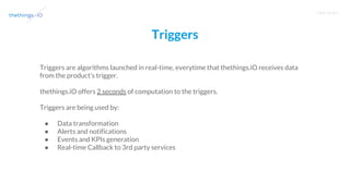 T R A I N I N G
Triggers
Triggers are algorithms launched in real-time, everytime that thethings.iO receives data
from the product’s trigger.
thethings.iO offers 2 seconds of computation to the triggers.
Triggers are being used by:
● Data transformation
● Alerts and notifications
● Events and KPIs generation
● Real-time Callback to 3rd party services
 