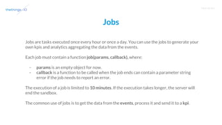 T R A I N I N G
Jobs
Jobs are tasks executed once every hour or once a day. You can use the jobs to generate your
own kpis and analytics aggregating the data from the events.
Each job must contain a function job(params, callback), where:
- params is an empty object for now.
- callback is a function to be called when the job ends can contain a parameter string
error if the job needs to report an error.
The execution of a job is limited to 10 minutes. If the execution takes longer, the server will
end the sandbox.
The common use of jobs is to get the data from the events, process it and send it to a kpi.
 
