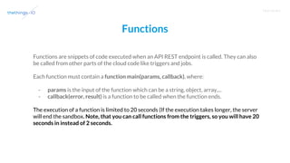 T R A I N I N G
Functions
Functions are snippets of code executed when an API REST endpoint is called. They can also
be called from other parts of the cloud code like triggers and jobs.
Each function must contain a function main(params, callback), where:
- params is the input of the function which can be a string, object, array,...
- callback(error, result) is a function to be called when the function ends.
The execution of a function is limited to 20 seconds (If the execution takes longer, the server
will end the sandbox. Note, that you can call functions from the triggers, so you will have 20
seconds in instead of 2 seconds.
 