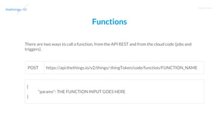 T R A I N I N G
Functions
There are two ways to call a function, from the API REST and from the cloud code (jobs and
triggers).
{
"params": THE FUNCTION INPUT GOES HERE
}
https://api.thethings.io/v2/things/:thingToken/code/function/FUNCTION_NAMEPOST
 