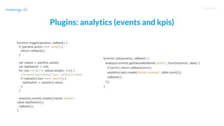 T R A I N I N G
Plugins: analytics (events and kpis)
function trigger(params, callback) {
if (params.action !== 'write') {
return callback();
}
var values = params.values;
var lastSwitch = null;
for (var i = 0; i < values.length; ++i) {
//console.log(values[i].key, values[i].value)
if (values[i].key === 'switch') {
lastSwitch = values[i].value;
}
}
analytics.events.create({name:'switch',
value:lastSwitch});
callback();
}
function job(params, callback) {
analytics.events.getValuesByName('switch', function(error, data) {
if (error) return callback(error);
analytics.kpis.create('button presses', data.count());
callback();
});
}
 