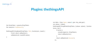 T R A I N I N G
Plugins: thethingsAPI
Var thingToken = params.thingToken;
Var resource ='myResource';
thethingsAPI.thingRead(thingToken, 'Site', function(err, result) {
if (err) return callback(err);
callaback(null, result[0].value);
}
var data = {key:'$geo', value:0, geo: key_stat.geo};
var values = [data];
thethingsAPI.thingWrite(thingToken, {values: values} , function
(error, res) {
if (error) {
console.log(error, thingToken);
return callback(error);
}
return callback(null,'Success');
});
 