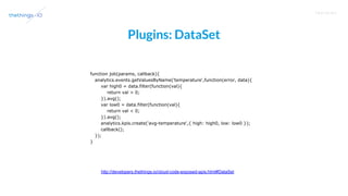 T R A I N I N G
Plugins: DataSet
http://developers.thethings.io/cloud-code-exposed-apis.html#DataSet
function job(params, callback){
analytics.events.getValuesByName('temperature',function(error, data){
var high0 = data.filter(function(val){
return val > 0;
}).avg();
var low0 = data.filter(function(val){
return val < 0;
}).avg();
analytics.kpis.create('avg-temperature',{ high: high0, low: low0 });
callback();
});
}
 