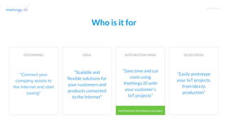 T R A I N I N G
Who is it for
ENTERPRISES OEMs INTEGRATION FIRMS DEVELOPERS
“Scalable and
flexible solutions for
your customers and
products connected
to the Internet”
“Save time and cut
costs using
thethings.iO with
your customer’s
IoT projects”
“Easily prototype
your IoT projects,
from idea to
production”
PARTNERSHIP PROGRAM AVAILABLE
 