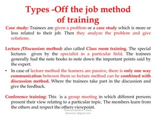 Types -Off the job method
of training
Case study: Trainees are given a problem or a case study which is more or
less related to their job. Then they analyze the problem and give
solutions.
Lecture /Discussion method: also called Class room training. The special
lectures given by the specialist in a particular field. The trainees
generally had the note books to note down the important points said by
the expert.
• In case of lecture method the learners are passive, there is only one way
communication between them so lecture method can be combined with
discussion method. Where the trainees take part in the discussion and
give the feedback.
Conference training: This is a group meeting in which different persons
present their view relating to a particular topic. The members learn from
the others and respect the others viewpoint.
Dheenathayalan.R Hosur
dheena21.r@gmail.com
 
